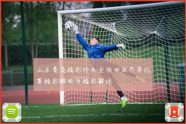山东青岛精彩对决全场回放尽享比赛精彩瞬间与精彩解说