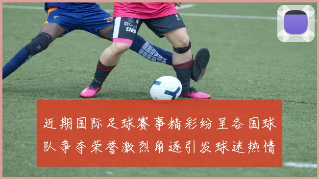 近期国际足球赛事精彩纷呈各国球队争夺荣誉激烈角逐引发球迷热情高涨