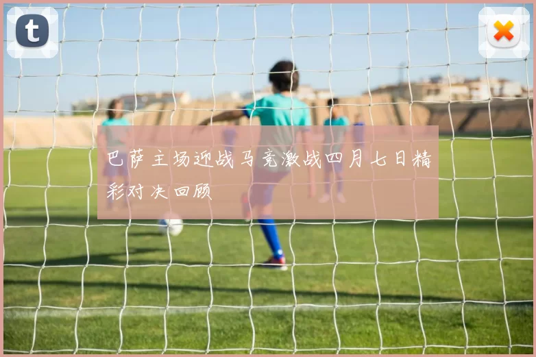 巴萨主场迎战马竞激战四月七日精彩对决回顾