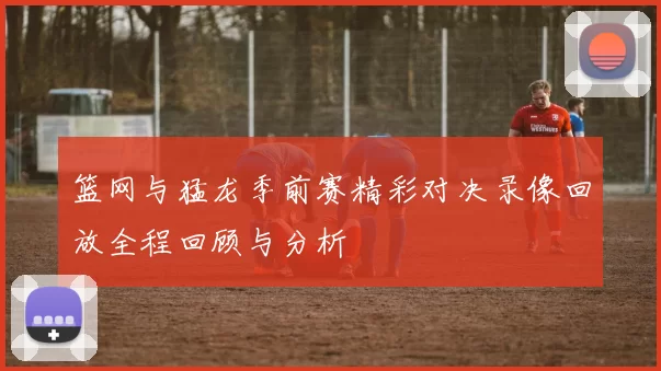 篮网与猛龙季前赛精彩对决录像回放全程回顾与分析
