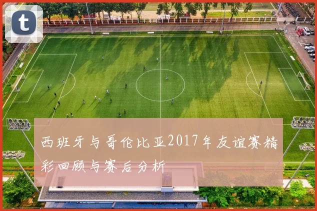 西班牙与哥伦比亚2017年友谊赛精彩回顾与赛后分析