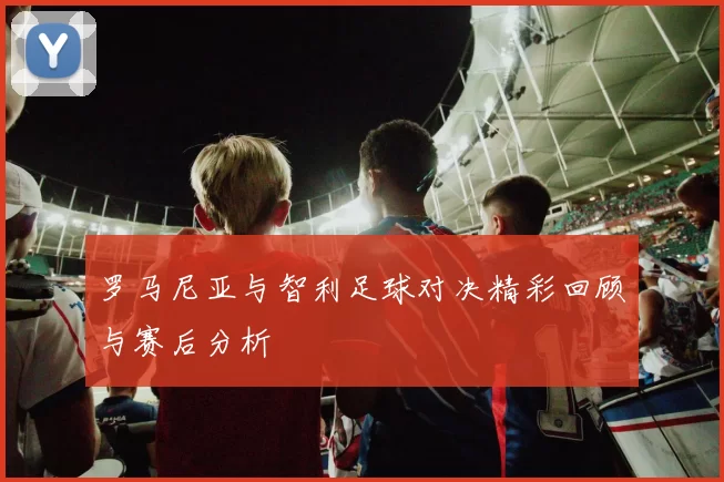 罗马尼亚与智利足球对决精彩回顾与赛后分析