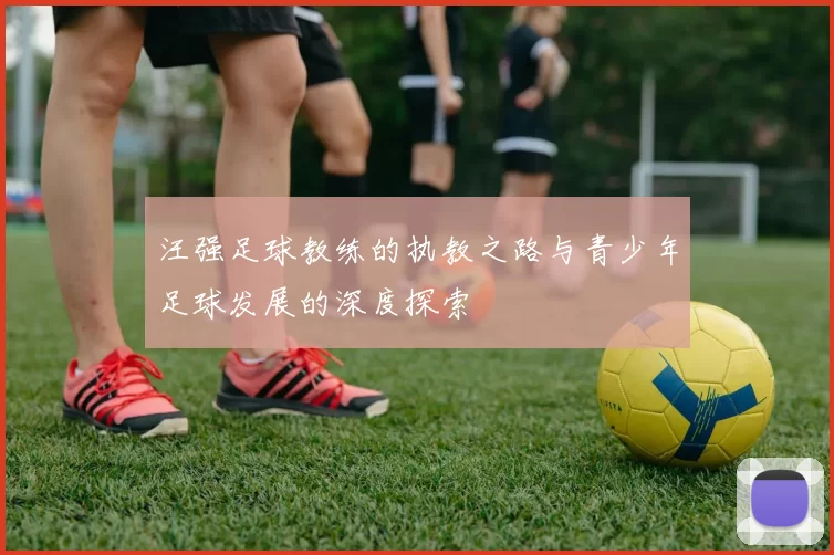 汪强足球教练的执教之路与青少年足球发展的深度探索