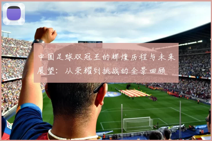 中国足球双冠王的辉煌历程与未来展望：从荣耀到挑战的全景回顾