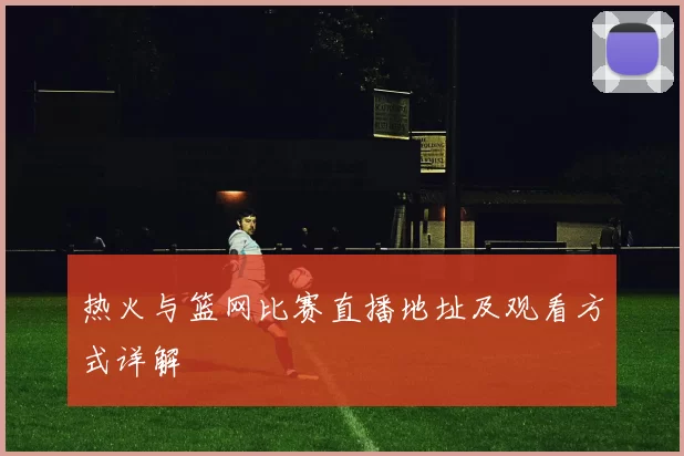 热火与篮网比赛直播地址及观看方式详解