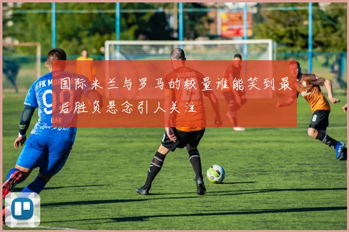 国际米兰与罗马的较量谁能笑到最后胜负悬念引人关注