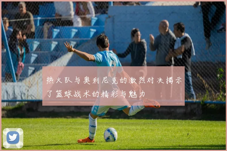 热火队与奥利尼克的激烈对决揭示了篮球战术的精彩与魅力